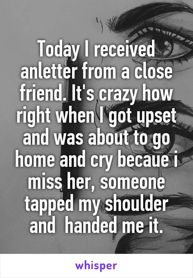 Today I received anletter from a close friend. It's crazy how right when I got upset and was about to go home and cry becaue i miss her, someone tapped my shoulder and  handed me it.