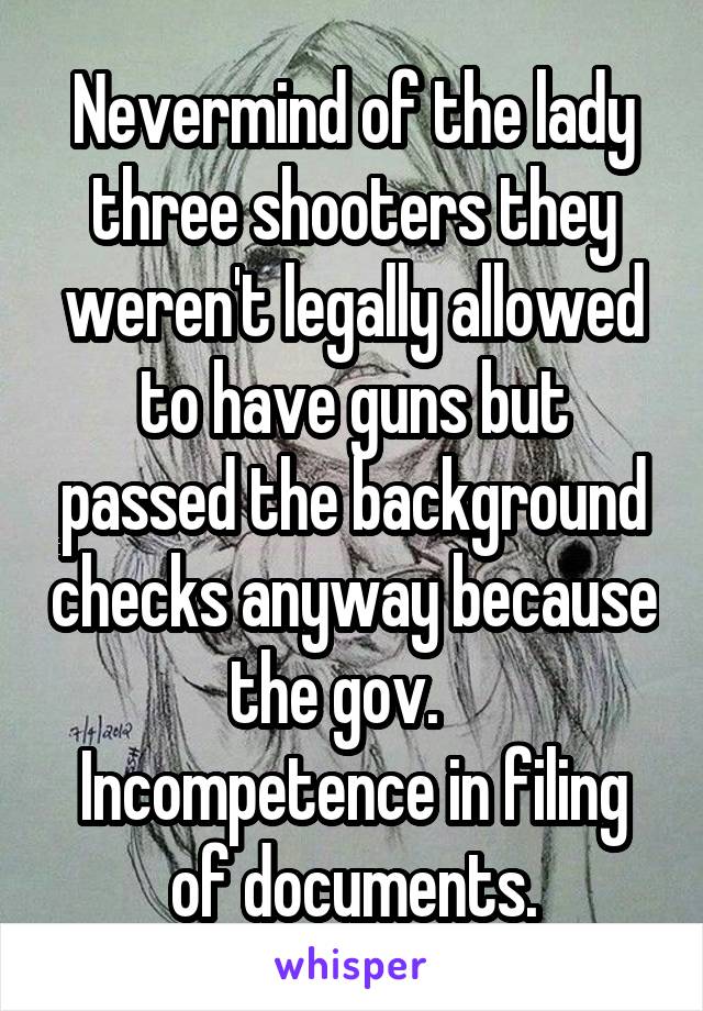 Nevermind of the lady three shooters they weren't legally allowed to have guns but passed the background checks anyway because the gov.    Incompetence in filing of documents.