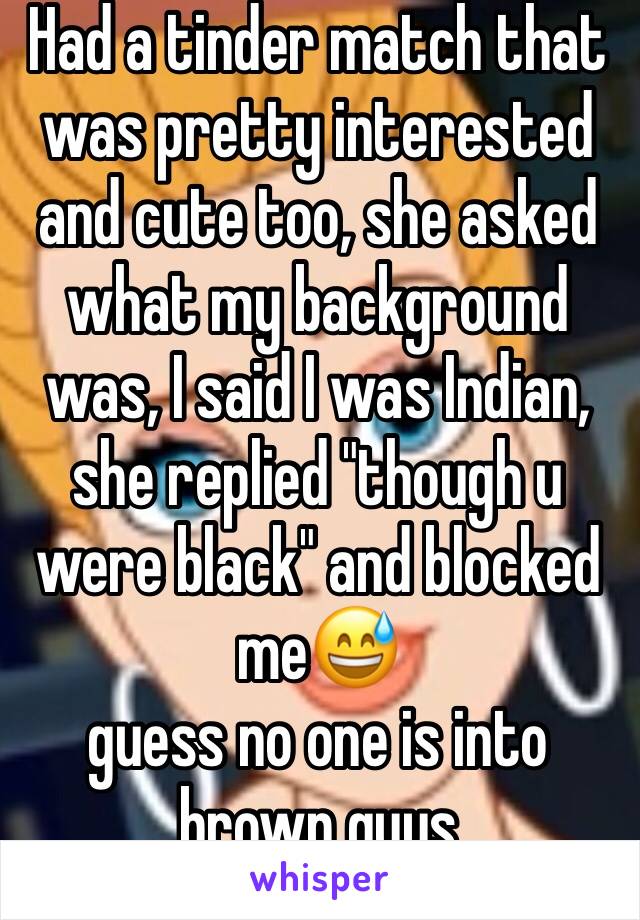 Had a tinder match that was pretty interested and cute too, she asked what my background was, I said I was Indian, she replied "though u were black" and blocked me😅  
guess no one is into brown guys