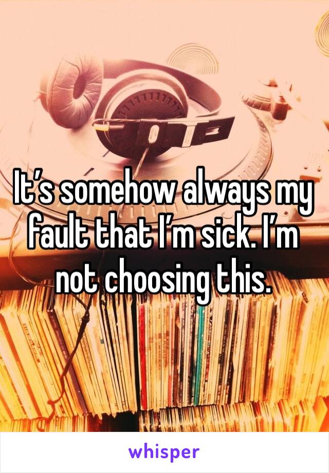 It’s somehow always my fault that I’m sick. I’m not choosing this. 