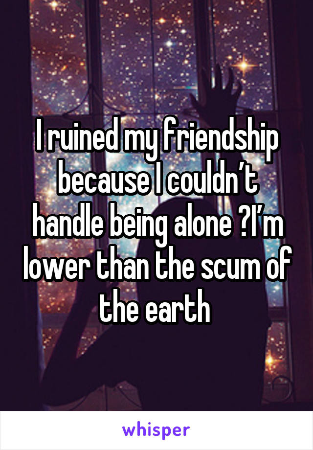 I ruined my friendship because I couldn’t handle being alone 😔I’m lower than the scum of the earth 