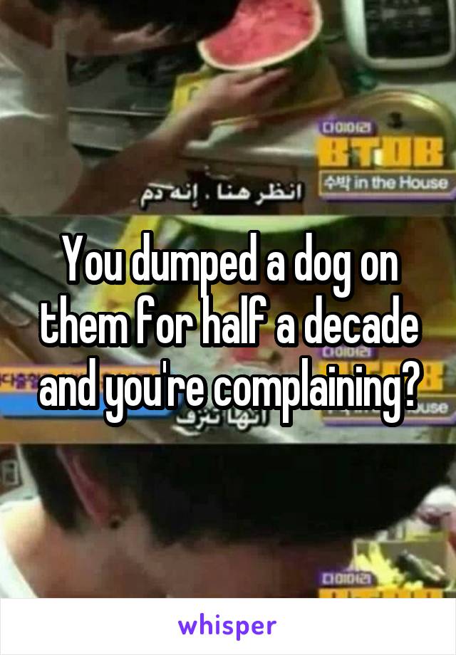 You dumped a dog on them for half a decade and you're complaining?