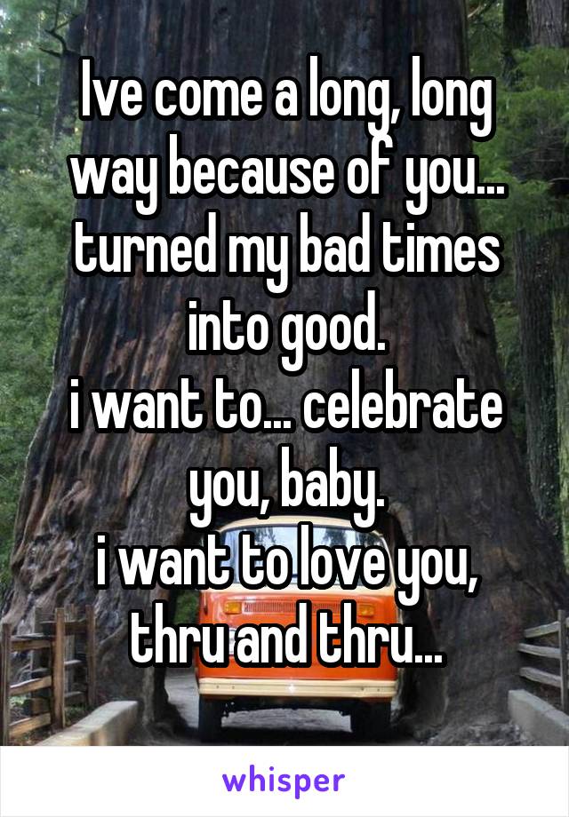 Ive come a long, long way because of you...
turned my bad times into good.
i want to... celebrate you, baby.
i want to love you, thru and thru...
