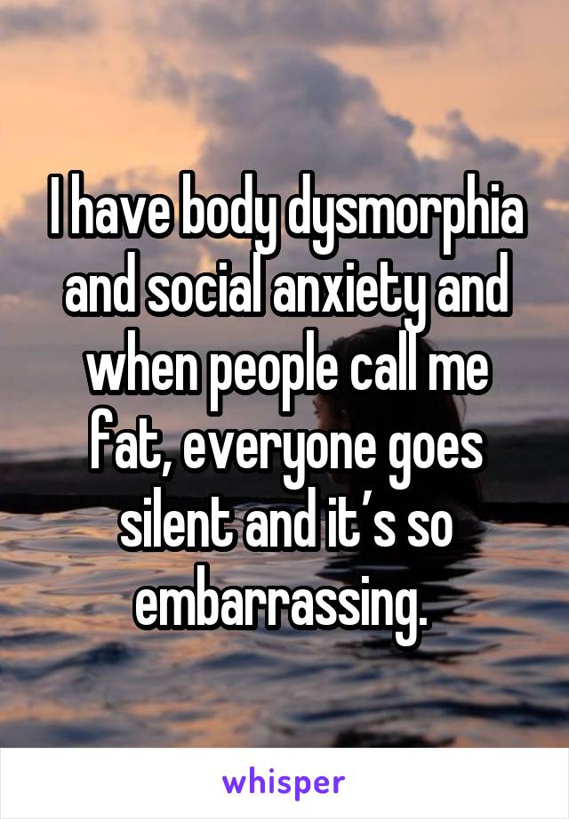 I have body dysmorphia and social anxiety and when people call me fat, everyone goes silent and it’s so embarrassing. 