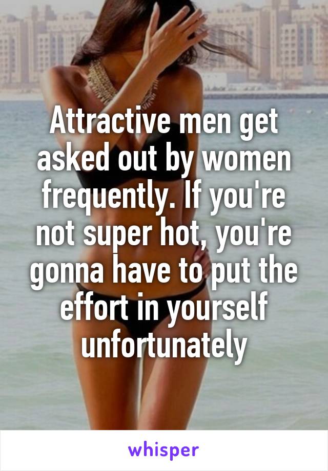 Attractive men get asked out by women frequently. If you're not super hot, you're gonna have to put the effort in yourself unfortunately