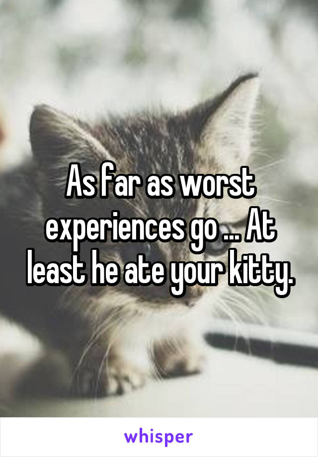 As far as worst experiences go ... At least he ate your kitty.