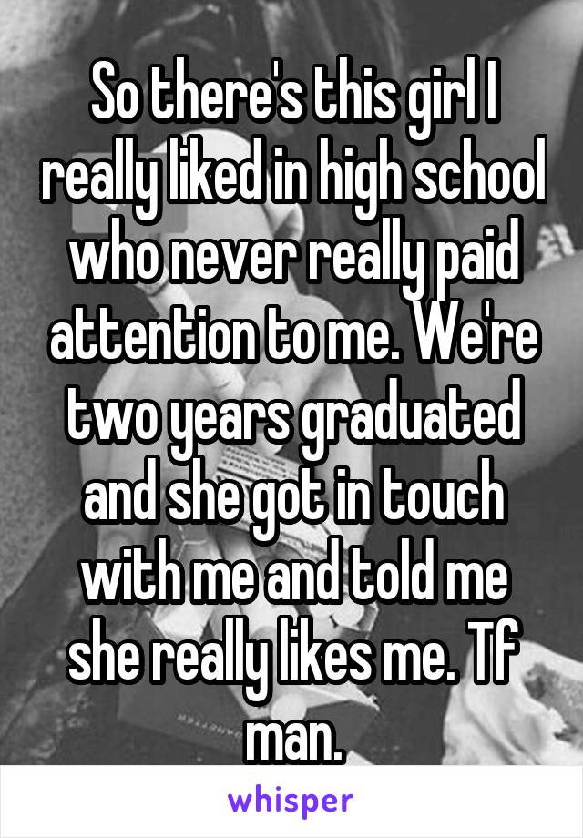 So there's this girl I really liked in high school who never really paid attention to me. We're two years graduated and she got in touch with me and told me she really likes me. Tf man.