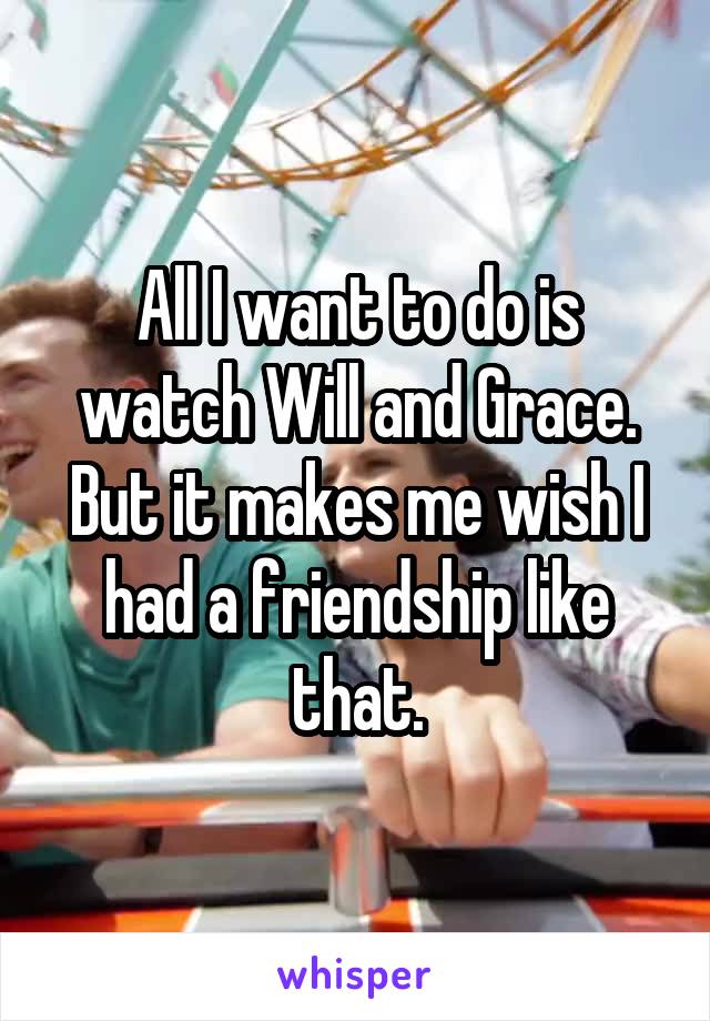 All I want to do is watch Will and Grace. But it makes me wish I had a friendship like that.