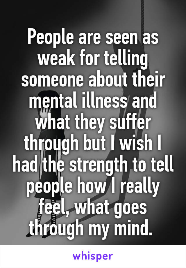 People are seen as weak for telling someone about their mental illness and what they suffer through but I wish I had the strength to tell people how I really feel, what goes through my mind. 