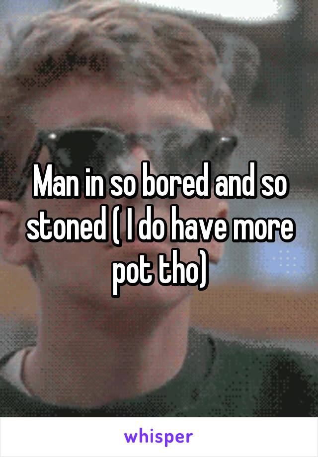 Man in so bored and so stoned ( I do have more pot tho)