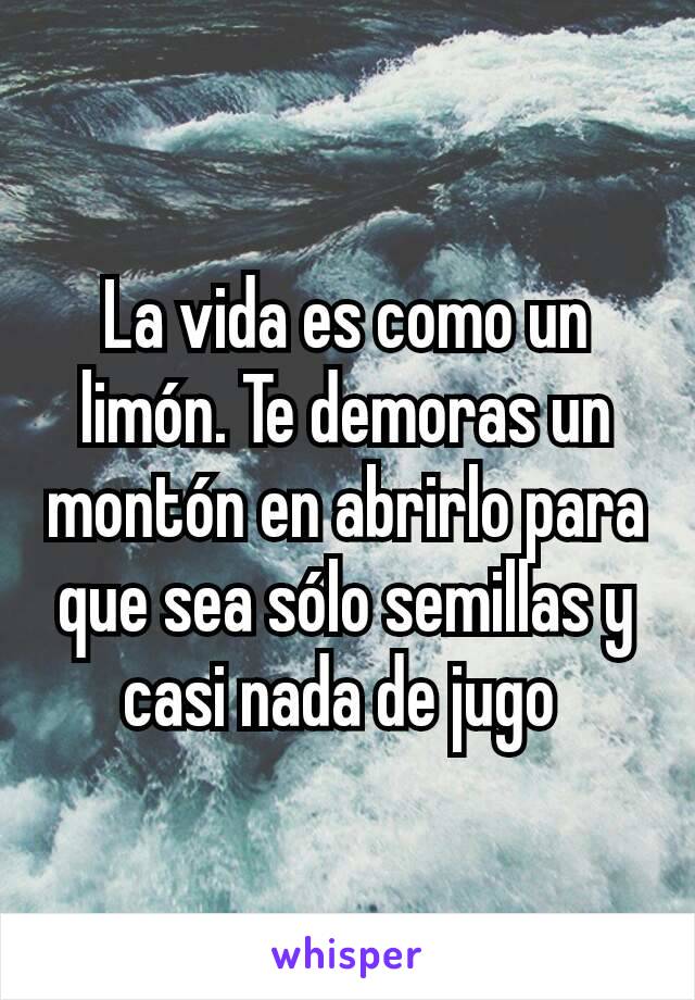 La vida es como un limón. Te demoras un montón en abrirlo para que sea sólo semillas y casi nada de jugo 