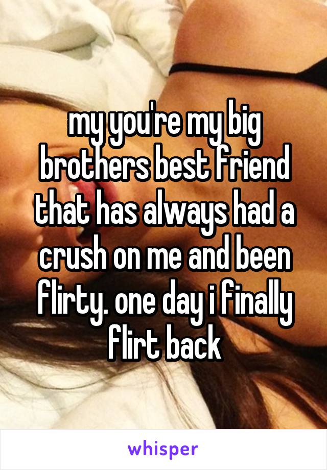 my you're my big brothers best friend that has always had a crush on me and been flirty. one day i finally flirt back