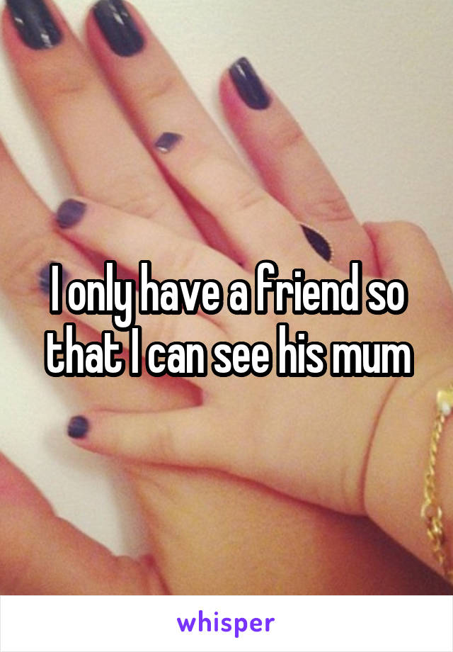 I only have a friend so that I can see his mum