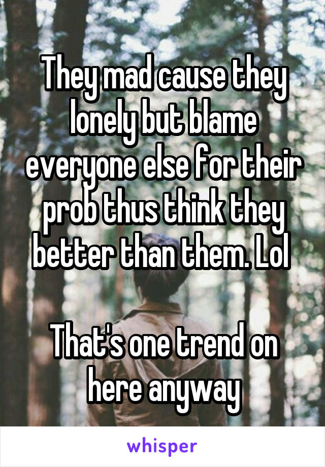 They mad cause they lonely but blame everyone else for their prob thus think they better than them. Lol 

That's one trend on here anyway