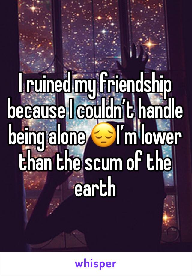 I ruined my friendship because I couldn’t handle being alone 😔I’m lower than the scum of the earth 