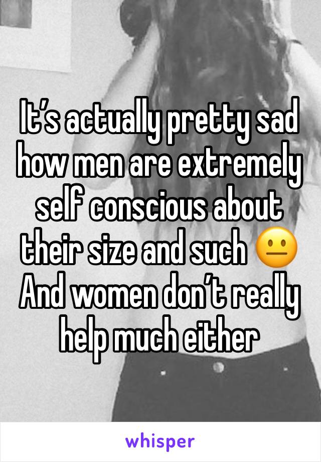 It’s actually pretty sad how men are extremely self conscious about their size and such 😐 
And women don’t really help much either 