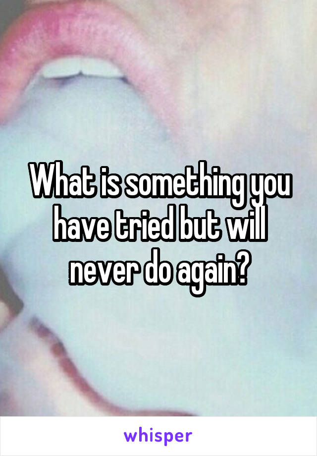 What is something you have tried but will never do again?