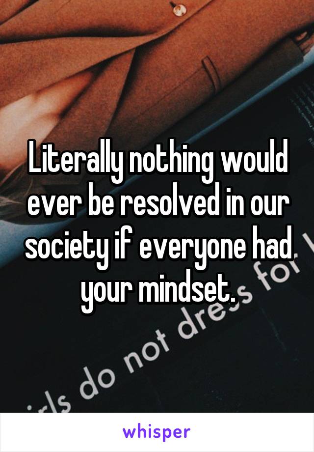 Literally nothing would ever be resolved in our society if everyone had your mindset.