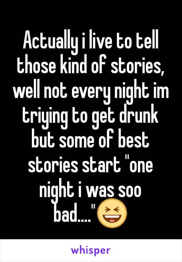 Actually i live to tell those kind of stories, well not every night im triying to get drunk but some of best stories start "one night i was soo bad...."😆