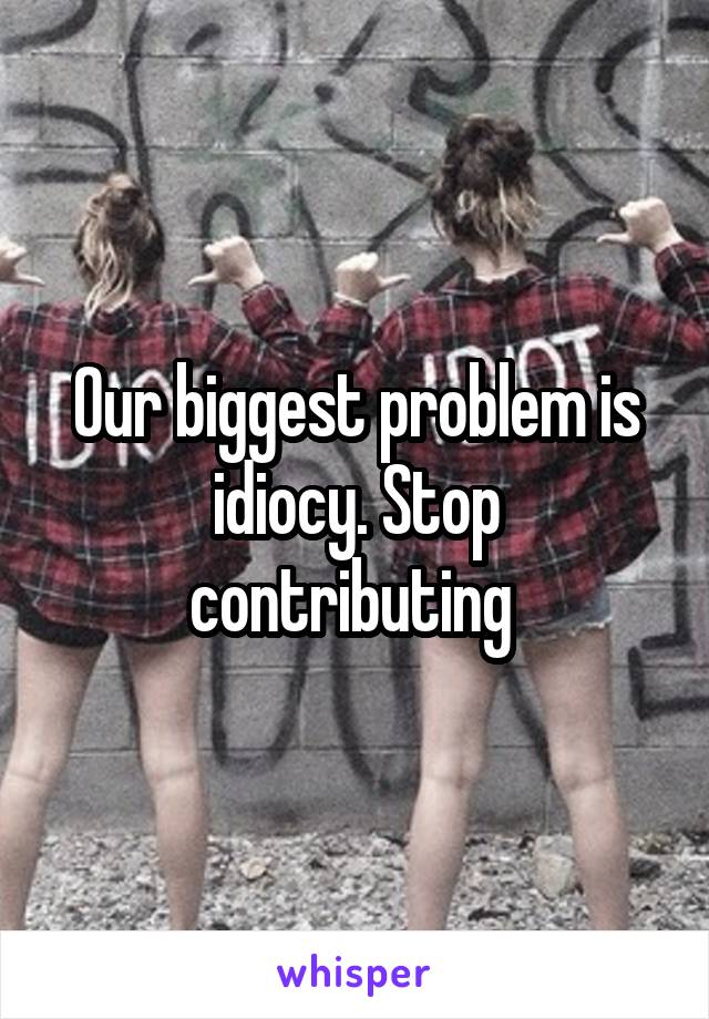 Our biggest problem is idiocy. Stop contributing 