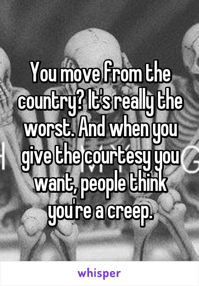 You move from the country? It's really the worst. And when you give the courtesy you want, people think you're a creep.