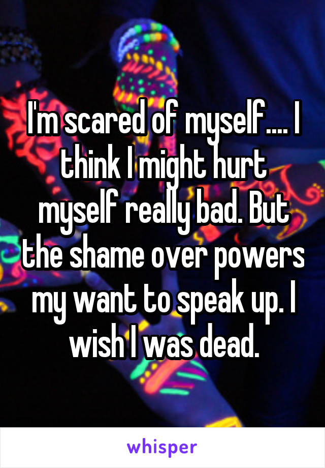 I'm scared of myself.... I think I might hurt myself really bad. But the shame over powers my want to speak up. I wish I was dead.