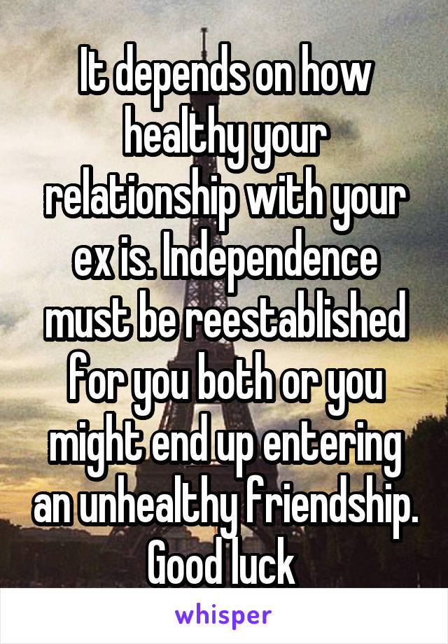 It depends on how healthy your relationship with your ex is. Independence must be reestablished for you both or you might end up entering an unhealthy friendship. Good luck 