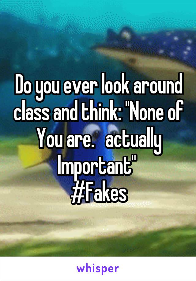 Do you ever look around class and think: "None of You are.   actually Important" 
#Fakes