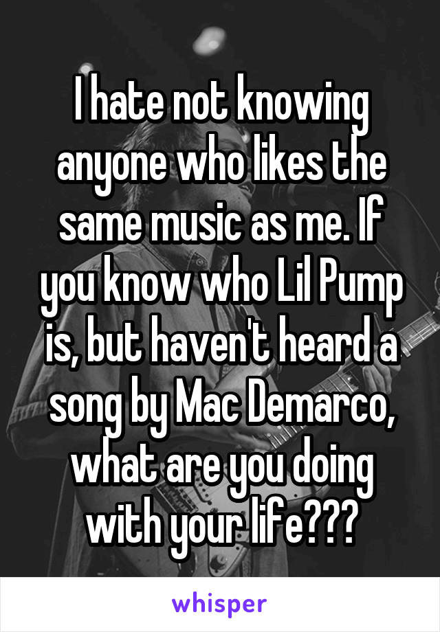 I hate not knowing anyone who likes the same music as me. If you know who Lil Pump is, but haven't heard a song by Mac Demarco, what are you doing with your life???