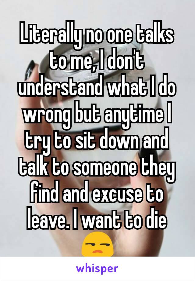 Literally no one talks to me, I don't understand what I do wrong but anytime I try to sit down and talk to someone they find and excuse to leave. I want to die😒