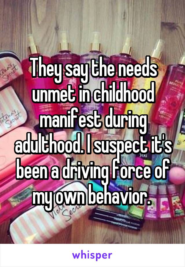 They say the needs unmet in childhood manifest during adulthood. I suspect it's been a driving force of my own behavior. 