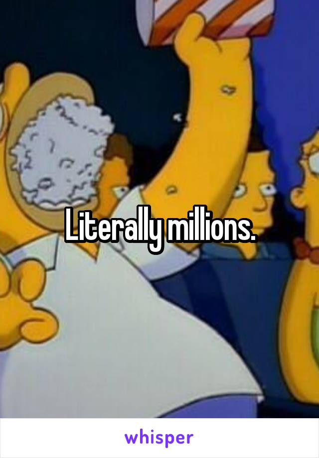 Literally millions.