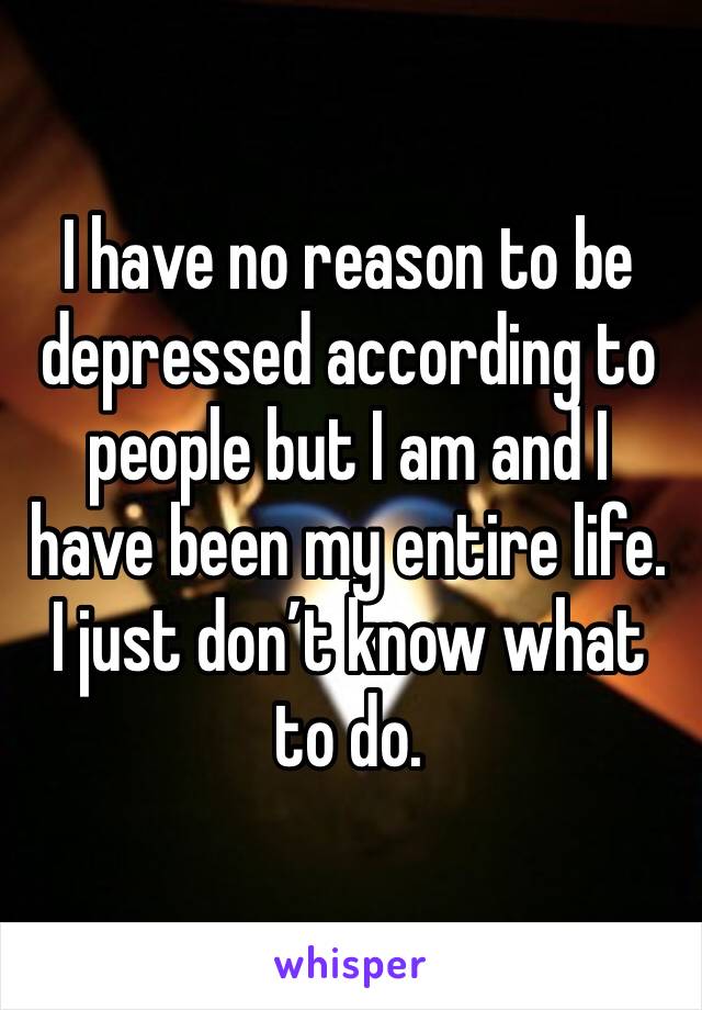 I have no reason to be depressed according to people but I am and I have been my entire life. I just don’t know what to do. 