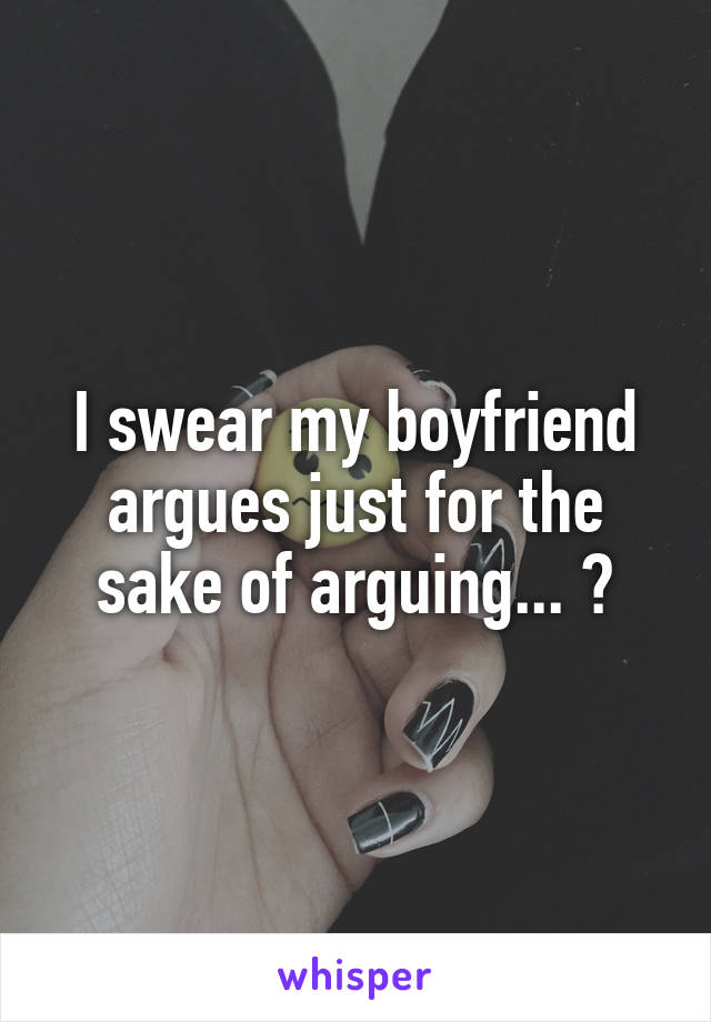 I swear my boyfriend argues just for the sake of arguing... 😒