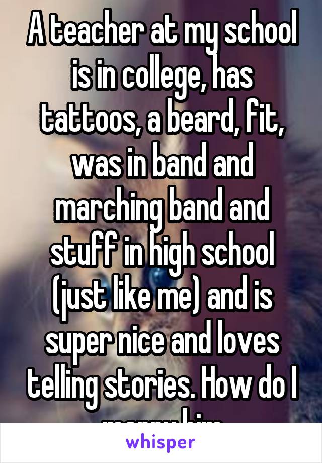 A teacher at my school is in college, has tattoos, a beard, fit, was in band and marching band and stuff in high school (just like me) and is super nice and loves telling stories. How do I marry him