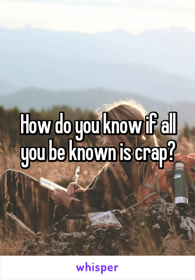 How do you know if all you be known is crap?