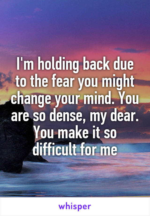 I'm holding back due to the fear you might change your mind. You are so dense, my dear. You make it so difficult for me