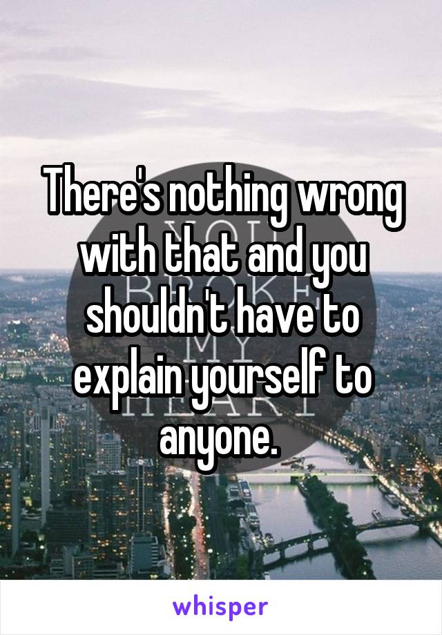 There's nothing wrong with that and you shouldn't have to explain yourself to anyone. 