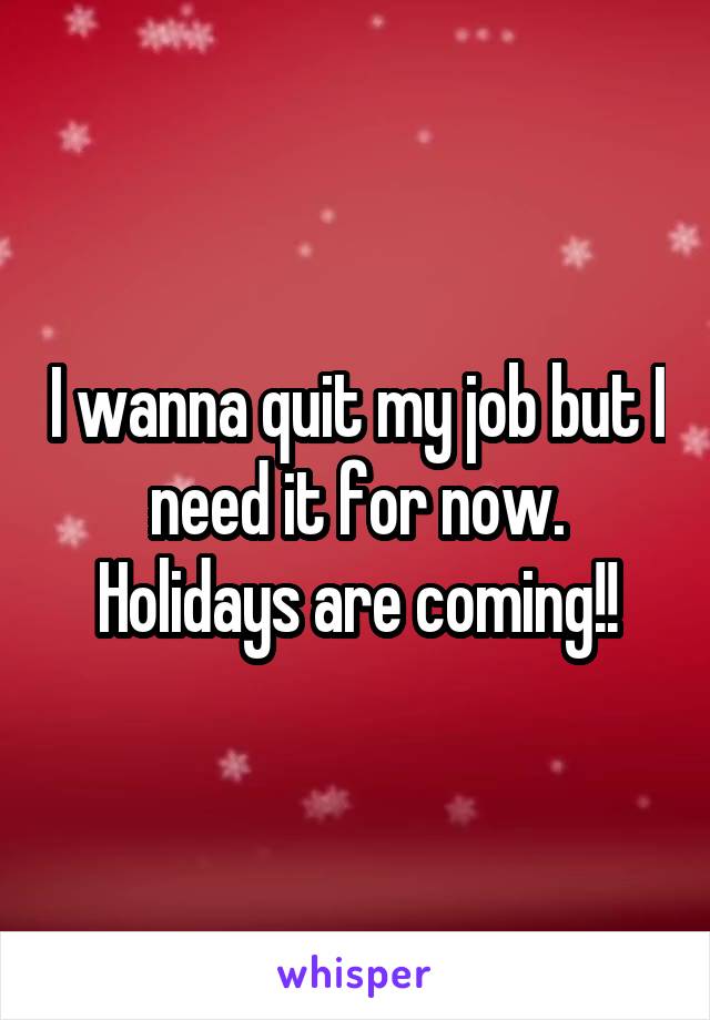 I wanna quit my job but I need it for now. Holidays are coming!!