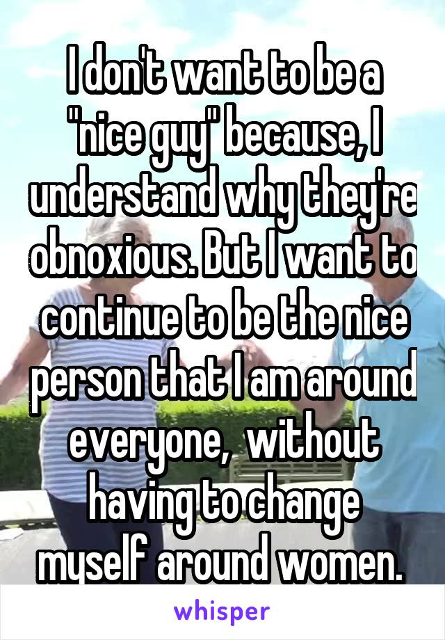 I don't want to be a "nice guy" because, I understand why they're obnoxious. But I want to continue to be the nice person that I am around everyone,  without having to change myself around women. 