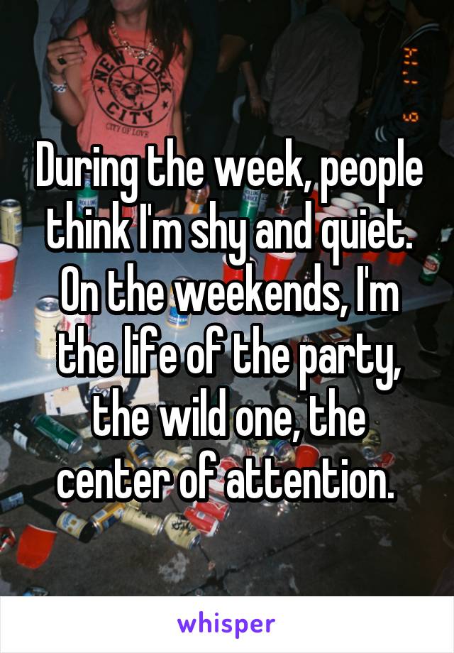 During the week, people think I'm shy and quiet. On the weekends, I'm the life of the party, the wild one, the center of attention. 