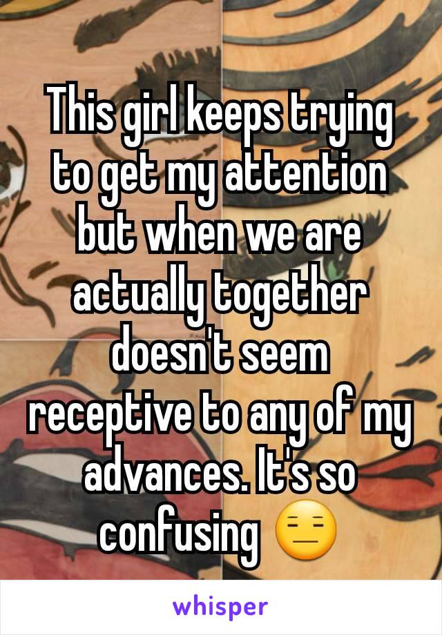 This girl keeps trying to get my attention but when we are actually together doesn't seem receptive to any of my advances. It's so confusing 😑