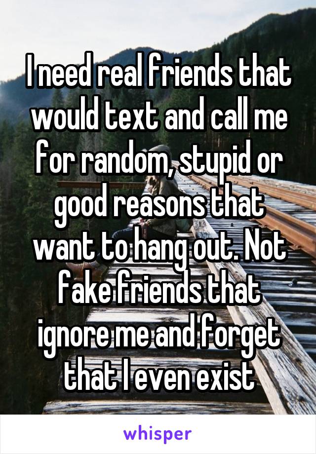 I need real friends that would text and call me for random, stupid or good reasons that want to hang out. Not fake friends that ignore me and forget that I even exist