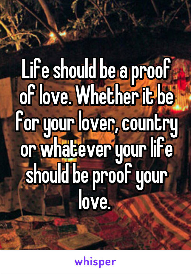 Life should be a proof of love. Whether it be for your lover, country or whatever your life should be proof your love. 