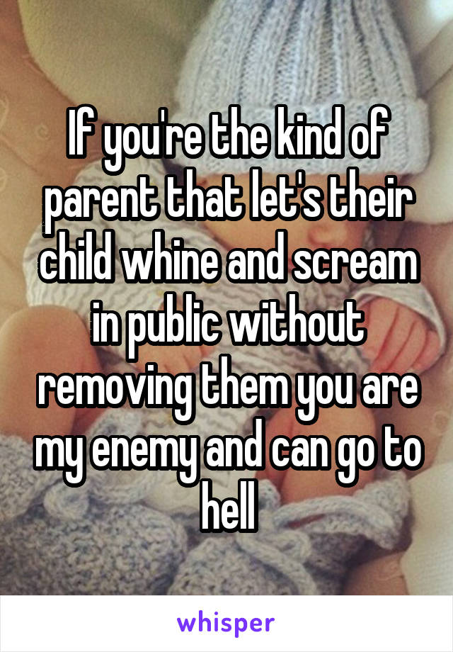 If you're the kind of parent that let's their child whine and scream in public without removing them you are my enemy and can go to hell