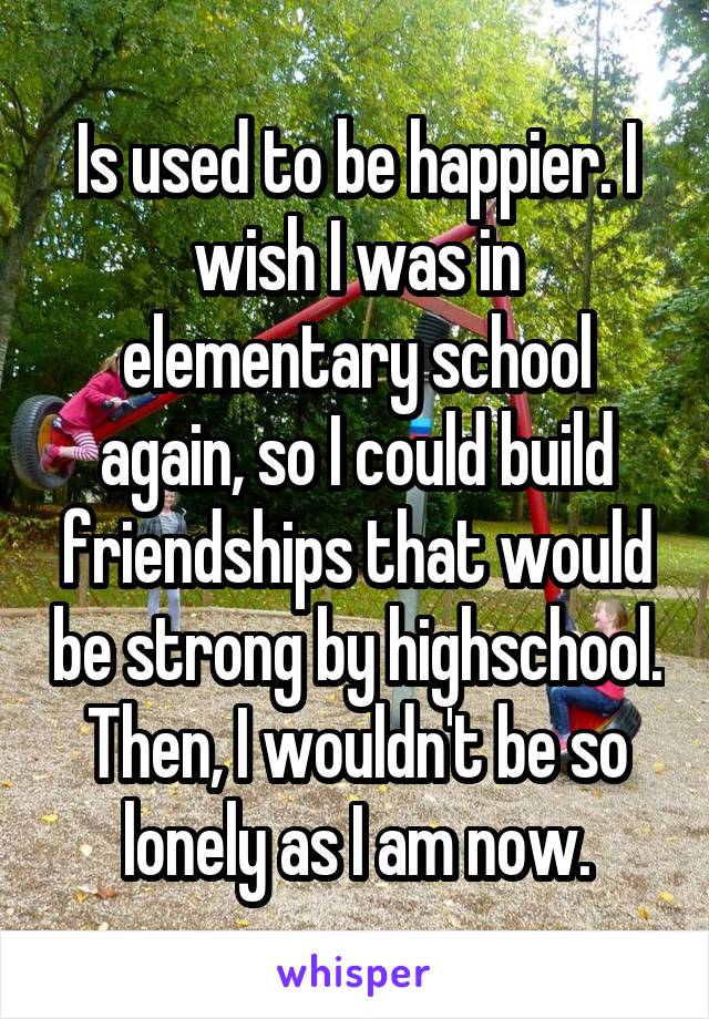 Is used to be happier. I wish I was in elementary school again, so I could build friendships that would be strong by highschool. Then, I wouldn't be so lonely as I am now.