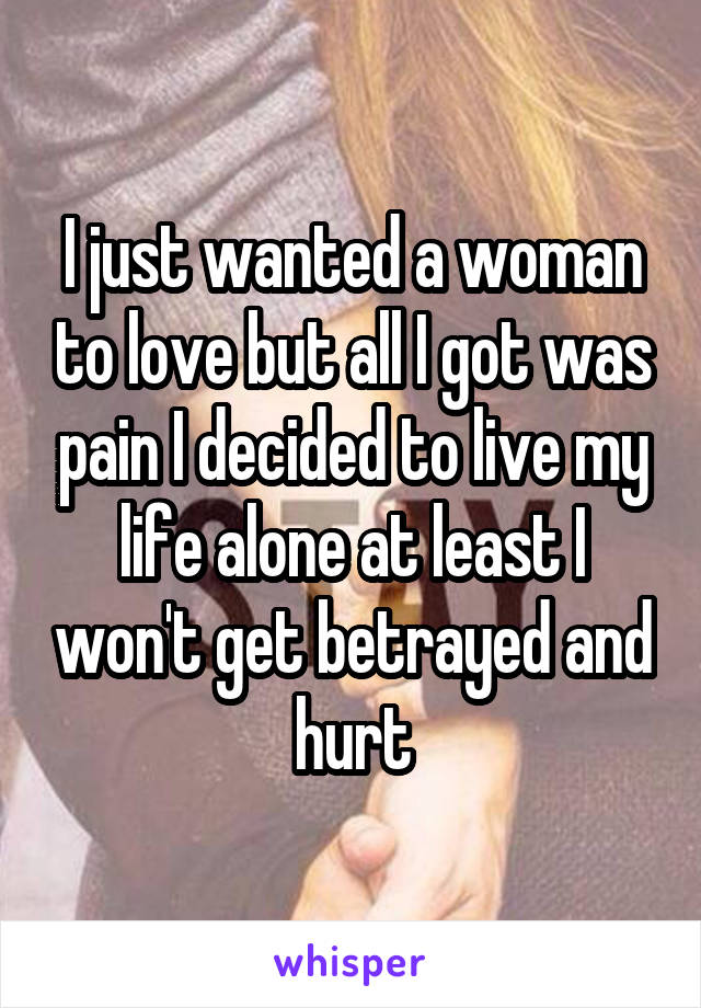 I just wanted a woman to love but all I got was pain I decided to live my life alone at least I won't get betrayed and hurt