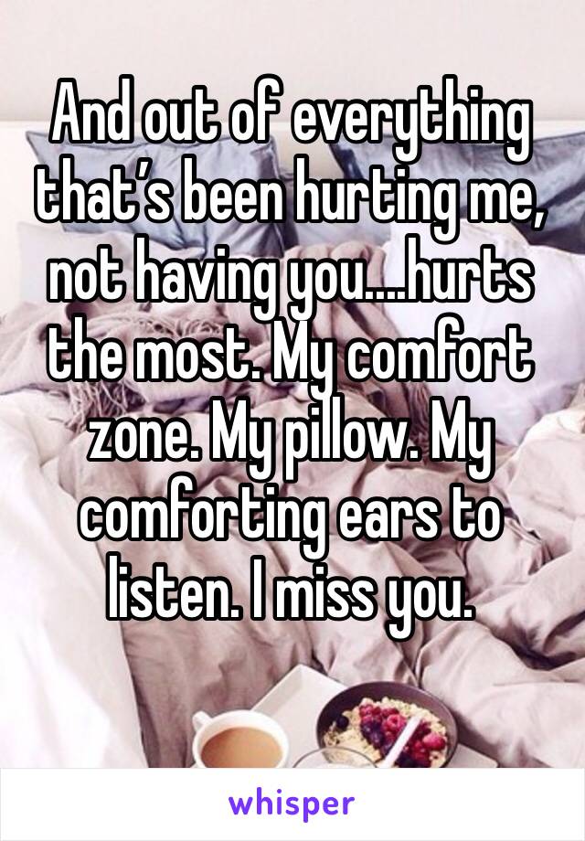 And out of everything that’s been hurting me, not having you....hurts the most. My comfort zone. My pillow. My comforting ears to listen. I miss you. 