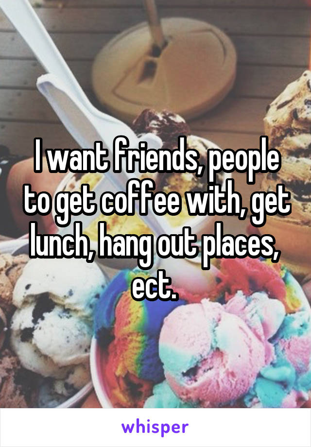 I want friends, people to get coffee with, get lunch, hang out places,  ect. 