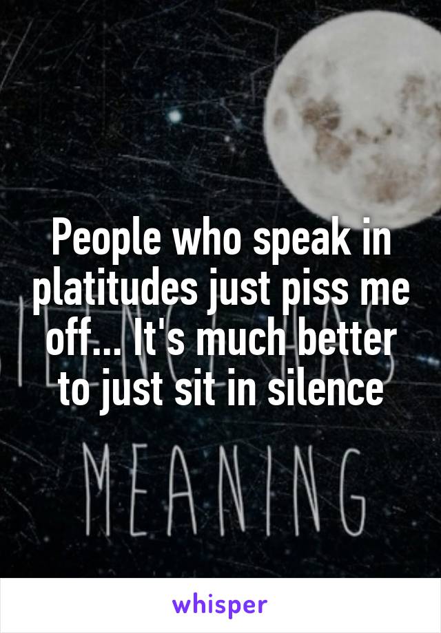 People who speak in platitudes just piss me off... It's much better to just sit in silence